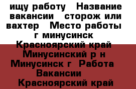 ищу работу › Название вакансии ­ сторож или вахтер › Место работы ­ г минусинск - Красноярский край, Минусинский р-н, Минусинск г. Работа » Вакансии   . Красноярский край